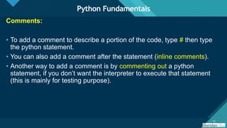 Click to edit Master title style
12
12
Comments:
• To add a comment to describe a portion of the code, type # then type
the python statement.
• You can also add a comment after the statement (inline comments).
• Another way to add a comment is by commenting out a python
statement, if you don’t want the interpreter to execute that statement
(this is mainly for testing purpose).
Python Fundamentals
 