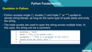 Click to edit Master title style
15
15
Quotation in Python:
• Python accepts single ('), double (") and triple (''' or """) quotes to
denote string literals, as long as the same type of quote starts and ends
the string.
• The triple quotes are used to span the string across multiple lines. In
this case, the string can be a comment.
Python Fundamentals
 