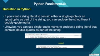 Click to edit Master title style
17
17
Quotation in Python:
• If you want a string literal to contain either a single-quote or an
apostrophe as part of the string, you can enclose the string literal in
double-quote marks.
• Likewise, you can use single-quote marks to enclose a string literal that
contains double-quotes as part of the string.
Python Fundamentals
output
 