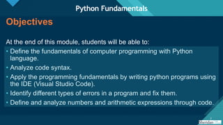 Click to edit Master title style
2 2
Objectives
At the end of this module, students will be able to:
• Define the fundamentals of computer programming with Python
language.
• Analyze code syntax.
• Apply the programming fundamentals by writing python programs using
the IDE (Visual Studio Code).
• Identify different types of errors in a program and fix them.
• Define and analyze numbers and arithmetic expressions through code.
Python Fundamentals
 