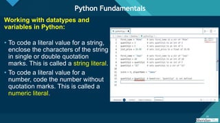 Click to edit Master title style
20
20
Working with datatypes and
variables in Python:
• To code a literal value for a string,
enclose the characters of the string
in single or double quotation
marks. This is called a string literal.
• To code a literal value for a
number, code the number without
quotation marks. This is called a
numeric literal.
Python Fundamentals
 
