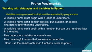 Click to edit Master title style
22
22
Working with datatypes and variables in Python:
Variables naming conventions that must be respected by programmers
• A variable name must begin with a letter or underscore.
• A variable name can’t contain spaces, punctuation, or special
characters other than the underscore.
• A variable name can’t begin with a number, but can use numbers later
in the name.
• Use underscore notation or camel case.
• Use meaningful names that are easy to remember.
• Don’t use the names of built-in functions, such as print().
Python Fundamentals
 