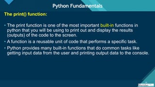 Click to edit Master title style
24
24
The print() function:
• The print function is one of the most important built-in functions in
python that you will be using to print out and display the results
(outputs) of the code to the screen.
• A function is a reusable unit of code that performs a specific task.
• Python provides many built-in functions that do common tasks like
getting input data from the user and printing output data to the console.
Python Fundamentals
 
