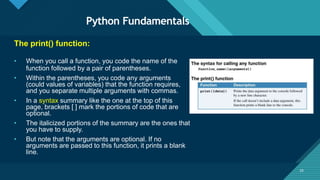 Click to edit Master title style
25
Python Fundamentals
25
The print() function:
• When you call a function, you code the name of the
function followed by a pair of parentheses.
• Within the parentheses, you code any arguments
(could values of variables) that the function requires,
and you separate multiple arguments with commas.
• In a syntax summary like the one at the top of this
page, brackets [ ] mark the portions of code that are
optional.
• The italicized portions of the summary are the ones that
you have to supply.
• But note that the arguments are optional. If no
arguments are passed to this function, it prints a blank
line.
 