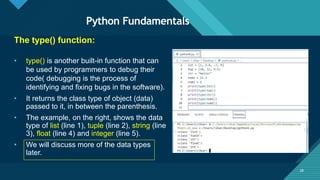 Click to edit Master title style
28
Python Fundamentals
28
The type() function:
• type() is another built-in function that can
be used by programmers to debug their
code( debugging is the process of
identifying and fixing bugs in the software).
• It returns the class type of object (data)
passed to it, in between the parenthesis.
• The example, on the right, shows the data
type of list (line 1), tuple (line 2), string (line
3), float (line 4) and integer (line 5).
• We will discuss more of the data types
later.
 