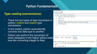 Click to edit Master title style
29
Python Fundamentals
29
Type casting (conversions):
• There are two types of type conversion in
python; implicit and explicit type
conversions.
• In the implicit, python automatically
converts one data type to another.
• Python can perform the conversion of
lower datatypes to the higher without data
loss like converting integer to float.
 