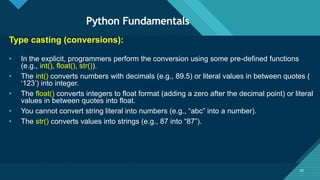 Click to edit Master title style
30
Python Fundamentals
30
Type casting (conversions):
• In the explicit, programmers perform the conversion using some pre-defined functions
(e.g., int(), float(), str()).
• The int() converts numbers with decimals (e.g., 89.5) or literal values in between quotes (
‘123’) into integer.
• The float() converts integers to float format (adding a zero after the decimal point) or literal
values in between quotes into float.
• You cannot convert string literal into numbers (e.g., “abc” into a number).
• The str() converts values into strings (e.g., 87 into “87”).
 