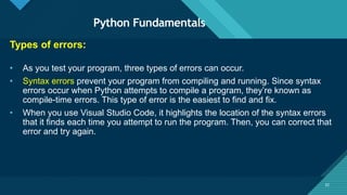 Click to edit Master title style
32
Python Fundamentals
32
Types of errors:
• As you test your program, three types of errors can occur.
• Syntax errors prevent your program from compiling and running. Since syntax
errors occur when Python attempts to compile a program, they’re known as
compile-time errors. This type of error is the easiest to find and fix.
• When you use Visual Studio Code, it highlights the location of the syntax errors
that it finds each time you attempt to run the program. Then, you can correct that
error and try again.
 
