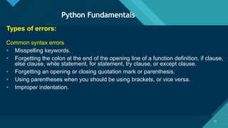 Click to edit Master title style
33
Python Fundamentals
33
Types of errors:
Common syntax errors
• Misspelling keywords.
• Forgetting the colon at the end of the opening line of a function definition, if clause,
else clause, while statement, for statement, try clause, or except clause.
• Forgetting an opening or closing quotation mark or parenthesis.
• Using parentheses when you should be using brackets, or vice versa.
• Improper indentation.
 