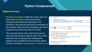 Click to edit Master title style
35
Python Fundamentals
35
Types of errors:
• Runtime errors don’t violate the syntax rules, but
they throw exceptions (errors that python
interpreter generates and displayed in the
console or the terminal) that stop the execution of
the program. Many of these exceptions are due to
programming errors that need to be fixed.
• This example shows the runtime error occurs
when trying to divide a value by zero. You notice
that there was no syntax error meaning the
program was compiled and run and then python
threw an exception: ZeroDivisionError: division by zero
 