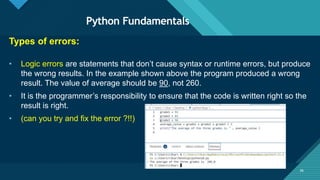 Click to edit Master title style
36
Python Fundamentals
36
Types of errors:
• Logic errors are statements that don’t cause syntax or runtime errors, but produce
the wrong results. In the example shown above the program produced a wrong
result. The value of average should be 90, not 260.
• It is the programmer’s responsibility to ensure that the code is written right so the
result is right.
• (can you try and fix the error ?!!)
 