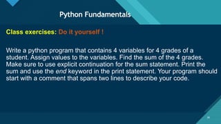 Click to edit Master title style
38
Python Fundamentals
38
Class exercises: Do it yourself !
Write a python program that contains 4 variables for 4 grades of a
student. Assign values to the variables. Find the sum of the 4 grades.
Make sure to use explicit continuation for the sum statement. Print the
sum and use the end keyword in the print statement. Your program should
start with a comment that spans two lines to describe your code.
 