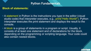 Click to edit Master title style
4 4
Block of statements:
• A statement in Python is the instructions you type in the editor (visual
studio code) that interpreter executes, e.g., print(“Hello World!”). Python
interpreter executes the print statement and displays the result to the
console.
• A block is a group of statements in a program or script. Usually, it
consists of at least one statement and of declarations for the block,
depending on the programming or scripting language. Your code could
also contain nested blocks.
Python Fundamentals
 