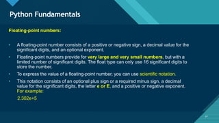 Click to edit Master title style
47
Python Fundamentals
47
Floating-point numbers:
• A floating-point number consists of a positive or negative sign, a decimal value for the
significant digits, and an optional exponent.
• Floating-point numbers provide for very large and very small numbers, but with a
limited number of significant digits. The float type can only use 16 significant digits to
store the number.
• To express the value of a floating-point number, you can use scientific notation.
• This notation consists of an optional plus sign or a required minus sign, a decimal
value for the significant digits, the letter e or E, and a positive or negative exponent.
For example:
2.302e+5
 
