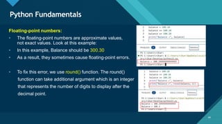 Click to edit Master title style
49
Python Fundamentals
49
Floating-point numbers:
• The floating-point numbers are approximate values,
not exact values. Look at this example:
• In this example, Balance should be 300.30
• As a result, they sometimes cause floating-point errors.
• To fix this error, we use round() function. The round()
function can take additional argument which is an integer
that represents the number of digits to display after the
decimal point.
 