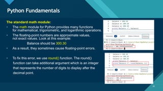 Click to edit Master title style
50
Python Fundamentals
50
The standard math module:
• The math module for Python provides many functions
for mathematical, trigonometric, and logarithmic operations.
• The floating-point numbers are approximate values,
not exact values. Look at this example:
Balance should be 300.30
• As a result, they sometimes cause floating-point errors.
• To fix this error, we use round() function. The round()
function can take additional argument which is an integer
that represents the number of digits to display after the
decimal point.
 