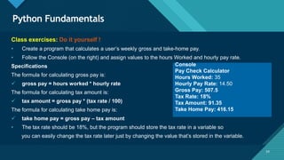 Click to edit Master title style
54
Python Fundamentals
54
Class exercises: Do it yourself !
• Create a program that calculates a user’s weekly gross and take-home pay.
• Follow the Console (on the right) and assign values to the hours Worked and hourly pay rate.
Specifications
The formula for calculating gross pay is:
 gross pay = hours worked * hourly rate
The formula for calculating tax amount is:
 tax amount = gross pay * (tax rate / 100)
The formula for calculating take home pay is:
 take home pay = gross pay – tax amount
• The tax rate should be 18%, but the program should store the tax rate in a variable so
you can easily change the tax rate later just by changing the value that’s stored in the variable.
Console
Pay Check Calculator
Hours Worked: 35
Hourly Pay Rate: 14.50
Gross Pay: 507.5
Tax Rate: 18%
Tax Amount: 91.35
Take Home Pay: 416.15
 