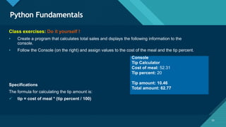 Click to edit Master title style
55
Python Fundamentals
55
Class exercises: Do it yourself !
• Create a program that calculates total sales and dsplays the following information to the
console.
• Follow the Console (on the right) and assign values to the cost of the meal and the tip percent.
Specifications
The formula for calculating the tip amount is:
 tip = cost of meal * (tip percent / 100)
Console
Tip Calculator
Cost of meal: 52.31
Tip percent: 20
Tip amount: 10.46
Total amount: 62.77
 