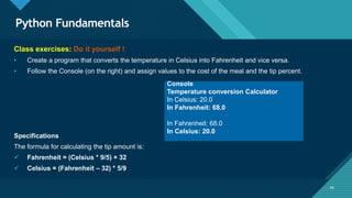 Click to edit Master title style
56
Python Fundamentals
56
Class exercises: Do it yourself !
• Create a program that converts the temperature in Celsius into Fahrenheit and vice versa.
• Follow the Console (on the right) and assign values to the cost of the meal and the tip percent.
Specifications
The formula for calculating the tip amount is:
 Fahrenheit = (Celsius * 9/5) + 32
 Celsius = (Fahrenheit – 32) * 5/9
Console
Temperature conversion Calculator
In Celsius: 20.0
In Fahrenheit: 68.0
In Fahrenheit: 68.0
In Celsius: 20.0
 