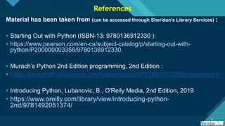 Click to edit Master title style
57
57
Material has been taken from (can be accessed through Sheridan's Library Services) :
• Starting Out with Python (ISBN-13: 9780136912330 ):
• https://www.pearson.com/en-ca/subject-catalog/p/starting-out-with-
python/P200000003356/9780136912330
• Murach’s Python 2nd Edition programming, 2nd Edition :
• https://bookshelf.vitalsource.com/reader/books/9781943872756/pages/recent
• Introducing Python, Lubanovic, B., O'Reily Media, 2nd Edition, 2019
• https://www.oreilly.com/library/view/introducing-python-
2nd/9781492051374/
References
 