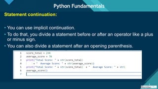 Click to edit Master title style
9 9
Statement continuation:
• You can use implicit continuation.
• To do that, you divide a statement before or after an operator like a plus
or minus sign.
• You can also divide a statement after an opening parenthesis.
Python Fundamentals
 