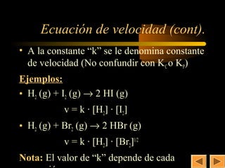 10


     Ecuación de velocidad (cont).
• A la constante “k” se le denomina constante
  de velocidad (No confundir con KC o KP)
Ejemplos:
• H2 (g) + I2 (g) → 2 HI (g)
           v = k · [H2] · [I2]
• H2 (g) + Br2 (g) → 2 HBr (g)
           v = k · [H2] · [Br2]1/2
Nota: El valor de “k” depende de cada
 