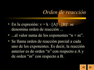 11


                    Orden de reacción

• En la expresión: v = k · [A]n · [B]m se
  denomina orden de reacción ...
• ...al valor suma de los exponentes “n + m”.
• Se llama orden de reacción parcial a cada
  uno de los exponentes. Es decir, la reacción
  anterior es de orden “n” con respecto a A y
  de orden “m” con respecto a B.
 