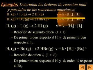 12
Ejemplo: Determina los órdenes de reacción total
   y parciales de las reacciones anteriores:
   H2 (g) + I2 (g) → 2 HI (g)          v = k · [H2] · [I2]
   H2 (g) + Br2 (g) → 2 HBr (g)        v = k · [H2] · [Br2]1/2
   H2 (g) + I2 (g) → 2 HI (g)      v = k · [H2] · [I2]
     – Reacción de segundo orden (1 + 1)
     – De primer orden respecto al H2 y de primer orden
       respecto al I2.
   H2 (g) + Br2 (g) → 2 HBr (g) v = k · [H2] · [Br2] ½
     – Reacción de orden 3/2 (1 + ½)
     – De primer orden respecto al H2 y de orden ½ respecto
       al Br2.
 