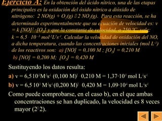 Ejercicio A: En la obtención del ácido nítrico, una de las etapas
                                                     17
    principales es la oxidación del óxido nítrico a dióxido de
    nitrógeno: 2 NO(g) + O2(g)  2 NO2(g). Para esta reacción, se ha
    determinado experimentalmente que su ecuación de velocidad es: v
    = k [NO] 2 ·[O2] y que la constante de velocidad, a 250 ºC, vale:
    k = 6,5 . 10 -3 mol-2L2s-1. Calcular la velocidad de oxidación del NO,
    a dicha temperatura, cuando las concentraciones iniciales (mol L-1)
    de los reactivos son: a) [NO] = 0,100 M ; [O2] = 0,210 M
     b) [NO] = 0,200 M; [O2] = 0,420 M
  Sustituyendo los datos resulta:
  a) v = 6,5.10-3 M-2s-1. (0,100 M)2 . 0,210 M = 1,37·10-5 mol L-1s-1
  b) v = 6,5. 10-3 M-2s-1. (0,200 M)2 . 0,420 M = 1,09·10-4 mol L-1s-1
  Como puede comprobarse, en el caso b), en el que ambas
     concentraciones se han duplicado, la velocidad es 8 veces
     mayor (22 .2).
 