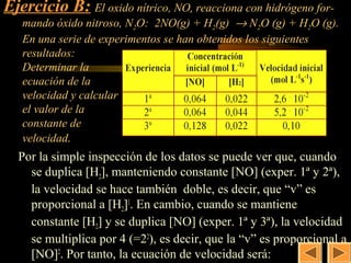Ejercicio B: El oxido nítrico, NO, reacciona con hidrógeno for-
                                                    18
   mando óxido nitroso, N2O: 2NO(g) + H2(g) → N2O (g) + H2O (g).
   En una serie de experimentos se han obtenidos los siguientes
   resultados:
   Determinar la
   ecuación de la
   velocidad y calcular
   el valor de la
   constante de
   velocidad.
  Por la simple inspección de los datos se puede ver que, cuando
    se duplica [H2], manteniendo constante [NO] (exper. 1ª y 2ª),
    la velocidad se hace también doble, es decir, que “v” es
    proporcional a [H2]1. En cambio, cuando se mantiene
    constante [H2] y se duplica [NO] (exper. 1ª y 3ª), la velocidad
    se multiplica por 4 (=22), es decir, que la “v” es proporcional a
    [NO]2. Por tanto, la ecuación de velocidad será:
 