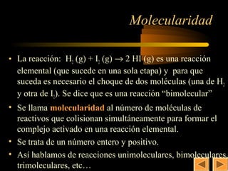 20

                                Molecularidad

• La reacción: H2 (g) + I2 (g) → 2 HI (g) es una reacción
  elemental (que sucede en una sola etapa) y para que
  suceda es necesario el choque de dos moléculas (una de H2
  y otra de I2). Se dice que es una reacción “bimolecular”
• Se llama molecularidad al número de moléculas de
  reactivos que colisionan simultáneamente para formar el
  complejo activado en una reacción elemental.
• Se trata de un número entero y positivo.
• Así hablamos de reacciones unimoleculares, bimoleculares,
  trimoleculares, etc…
 