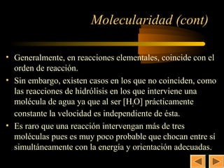 21

                       Molecularidad (cont)

• Generalmente, en reacciones elementales, coincide con el
  orden de reacción.
• Sin embargo, existen casos en los que no coinciden, como
  las reacciones de hidrólisis en los que interviene una
  molécula de agua ya que al ser [H2O] prácticamente
  constante la velocidad es independiente de ésta.
• Es raro que una reacción intervengan más de tres
  moléculas pues es muy poco probable que chocan entre sí
  simultáneamente con la energía y orientación adecuadas.
 