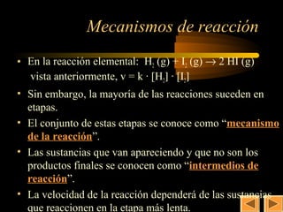 22

               Mecanismos de reacción
• En la reacción elemental: H2 (g) + I2 (g) → 2 HI (g)
  vista anteriormente, v = k · [H2] · [I2]
• Sin embargo, la mayoría de las reacciones suceden en
  etapas.
• El conjunto de estas etapas se conoce como “mecanismo
  de la reacción”.
• Las sustancias que van apareciendo y que no son los
  productos finales se conocen como “intermedios de
  reacción”.
• La velocidad de la reacción dependerá de las sustancias
  que reaccionen en la etapa más lenta.
 