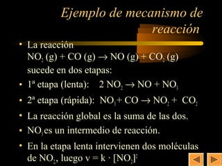23
          Ejemplo de mecanismo de
                         reacción
• La reacción
  NO2 (g) + CO (g) → NO (g) + CO2 (g)
  sucede en dos etapas:
• 1ª etapa (lenta): 2 NO2 → NO + NO3
• 2ª etapa (rápida): NO3 + CO → NO2 + CO2
• La reacción global es la suma de las dos.
• NO3 es un intermedio de reacción.
• En la etapa lenta intervienen dos moléculas
  de NO2,, luego v = k · [NO2]2
 