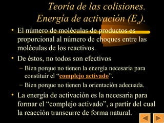 Teoría de las colisiones.          24

        Energía de activación (Ea).
• El número de moléculas de productos es
  proporcional al número de choques entre las
  moléculas de los reactivos.
• De éstos, no todos son efectivos
  – Bien porque no tienen la energía necesaria para
    constituir el “complejo activado”.
  – Bien porque no tienen la orientación adecuada.
• La energía de activación es la necesaria para
  formar el “complejo activado”, a partir del cual
  la reacción transcurre de forma natural.
 