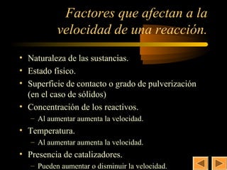 27
            Factores que afectan a la
           velocidad de una reacción.
• Naturaleza de las sustancias.
• Estado físico.
• Superficie de contacto o grado de pulverización
  (en el caso de sólidos)
• Concentración de los reactivos.
   – Al aumentar aumenta la velocidad.
• Temperatura.
   – Al aumentar aumenta la velocidad.
• Presencia de catalizadores.
   – Pueden aumentar o disminuir la velocidad.
 