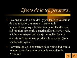 28


            Efecto de la temperatura .
• La constante de velocidad, y por tanto la velocidad
  de una reacción, aumenta si aumenta la
  temperatura, porque la fracción de moléculas que
  sobrepasan la energía de activación es mayor. Así,
  a T2 hay un mayor porcentaje de moléculas con
  energía suficiente para producir la reacción (área
  sombreada) que a T1.
• La variación de la constante de la velocidad con la
  temperatura viene recogida en la ecuación de
  Arrhenius.
 