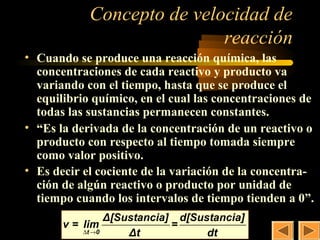 Concepto de velocidad de         3

                            reacción
• Cuando se produce una reacción química, las 
  concentraciones de cada reactivo y producto va 
  variando con el tiempo, hasta que se produce el 
  equilibrio químico, en el cual las concentraciones de 
  todas las sustancias permanecen constantes.
• “Es la derivada de la concentración de un reactivo o 
  producto con respecto al tiempo tomada siempre 
  como valor positivo.
• Es decir el cociente de la variación de la concentra-
  ción de algún reactivo o producto por unidad de 
  tiempo cuando los intervalos de tiempo tienden a 0”. 
                 Δ[Sustancia] d[Sustancia]
       v = lim               =
           ∆t →0     Δt            dt
 