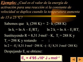 Ejemplo: ¿Cual es el valor de la energía de
                                          30
activación para una reacción si la constante de
velocidad se duplica cuando la temperatura aumenta
de 15 a 25 ºC?
  Sabemos que k2 (298 K) = 2 · k1 (288 K)
     ln k1 = ln A – Ea/RT1;         ln 2 k1 = ln A – Ea/RT2
  Sustituyendo R = 8,31 J·mol–1 · K, T1 = 288 K y
  T2 = 298 K y restando – :
  ln 2 = –Ea/ 8,31 J·mol–1 ·298 K –(– Ea/ 8,31 J·mol–1·288 K)
  Despejando Ea se obtiene:
               Eaa = 4’95 x1044 J x mol–1
               E = 4’95 x10 J x mol–1
 