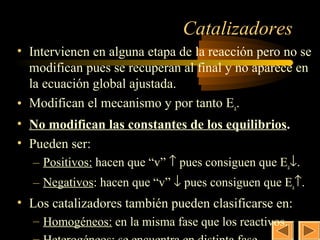 31

                               Catalizadores
• Intervienen en alguna etapa de la reacción pero no se
  modifican pues se recuperan al final y no aparece en
  la ecuación global ajustada.
• Modifican el mecanismo y por tanto Ea.
• No modifican las constantes de los equilibrios.
• Pueden ser:
  – Positivos: hacen que “v” ↑ pues consiguen que Ea↓.
  – Negativos: hacen que “v” ↓ pues consiguen que Ea↑.
• Los catalizadores también pueden clasificarse en:
  – Homogéneos: en la misma fase que los reactivos.
 