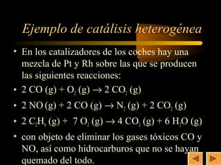 32


  Ejemplo de catálisis heterogénea
• En los catalizadores de los coches hay una
  mezcla de Pt y Rh sobre las que se producen
  las siguientes reacciones:
• 2 CO (g) + O2 (g) → 2 CO2 (g)
• 2 NO (g) + 2 CO (g) → N2 (g) + 2 CO2 (g)
• 2 C2H6 (g) + 7 O2 (g) → 4 CO2 (g) + 6 H2O (g)
• con objeto de eliminar los gases tóxicos CO y
  NO, así como hidrocarburos que no se hayan
  quemado del todo.
 