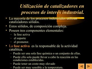 35
          Utilización de catalizadores en
          procesos de interés industrial.
• La mayoría de los procesos industriales utilizan
  catalizadores sólidos.
• Estos sólidos, de composición compleja.
• Poseen tres componentes elementales:
   – la fase activa
   – el soporte
   – el promotor.
• La fase activa es la responsable de la actividad
  catalítica.
   – Puede ser una sola fase química o un conjunto de ellas.
   – Puede ella sola puede llevar a cabo la reacción en las
     condiciones establecidas.
   – Puede tener un costo muy elevado
   – Puede ser muy sensible a la temperatura.
 