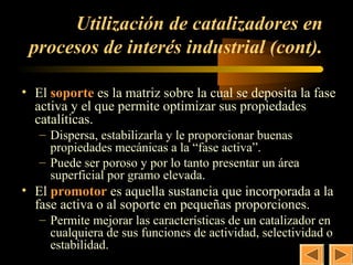 36
      Utilización de catalizadores en
 procesos de interés industrial (cont).

• El soporte es la matriz sobre la cual se deposita la fase
  activa y el que permite optimizar sus propiedades
  catalíticas.
   – Dispersa, estabilizarla y le proporcionar buenas
     propiedades mecánicas a la “fase activa”.
   – Puede ser poroso y por lo tanto presentar un área
     superficial por gramo elevada.
• El promotor es aquella sustancia que incorporada a la
  fase activa o al soporte en pequeñas proporciones.
   – Permite mejorar las características de un catalizador en
     cualquiera de sus funciones de actividad, selectividad o
     estabilidad.
 