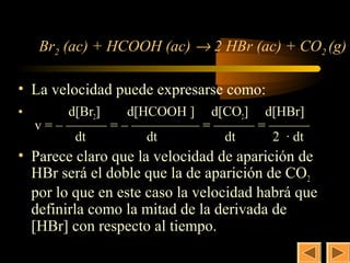 6


    Br2 (ac) + HCOOH (ac) → 2 HBr (ac) + CO2 (g)

• La velocidad puede expresarse como:
•         d[Br2] d[HCOOH ] d[CO2] d[HBr]
    v = – ——— = – ————— = ——— = ———
           dt       dt       dt    2 · dt
• Parece claro que la velocidad de aparición de
  HBr será el doble que la de aparición de CO 2
  por lo que en este caso la velocidad habrá que
  definirla como la mitad de la derivada de
  [HBr] con respecto al tiempo.
 