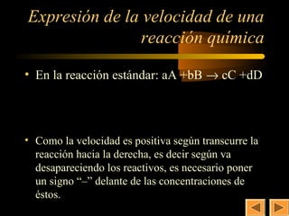 7
Expresión de la velocidad de una
                reacción química

• En la reacción estándar: aA +bB → cC +dD

            d [ A]    d [B ]   d [C ]   d [D ]
       v =−        =−        =        =
            a × dt    b × dt c × dt d × dt

• Como la velocidad es positiva según transcurre la
  reacción hacia la derecha, es decir según va
  desapareciendo los reactivos, es necesario poner
  un signo “–” delante de las concentraciones de
  éstos.
 