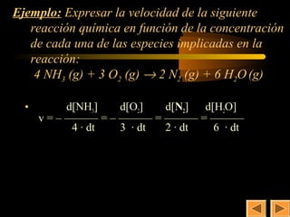 8
Ejemplo: Expresar la velocidad de la siguiente
   reacción química en función de la concentración
   de cada una de las especies implicadas en la
   reacción:
    4 NH3 (g) + 3 O2 (g) → 2 N2 (g) + 6 H2O (g)

  •         d[NH3]  d[O2]  d[N2] d[H2O]
      v = – ——— = – ——— = ——— = ———
             4 · dt 3 · dt 2 · dt  6 · dt
 