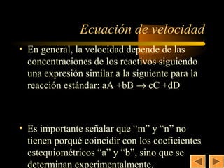 9


               Ecuación de velocidad
• En general, la velocidad depende de las
  concentraciones de los reactivos siguiendo
  una expresión similar a la siguiente para la
  reacción estándar: aA +bB → cC +dD

              v = k × [ A]n × [B]m

• Es importante señalar que “m” y “n” no
  tienen porqué coincidir con los coeficientes
  estequiométricos “a” y “b”, sino que se
  determinan experimentalmente.
 
