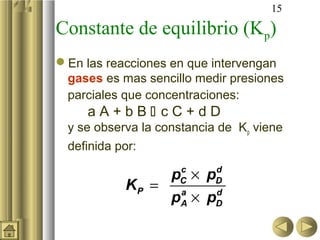 15

Constante de equilibrio (Kp)
En las reacciones en que intervengan
 gases es mas sencillo medir presiones
 parciales que concentraciones:
     aA+bB cC+dD
 y se observa la constancia de Kp viene
 definida por:

                pC × pD
                 c    d
           KP = a
                pA × pD
                      d
 