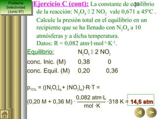Problema
  Problema
Selectividad
                  Ejercicio C (cont): La constante de equilibrio
                                                       20
 Selectividad
 (Junio 97)
  (Junio 97)       de la reacción: N2O4  2 NO2 vale 0,671 a 45ºC .
                   Calcule la presión total en el equilibrio en un
                   recipiente que se ha llenado con N2O4 a 10
                   atmósferas y a dicha temperatura.
                   Datos: R = 0,082 atm·l·mol-1·K-1.
                Equilibrio:         N2O4  2 NO2
                conc. Inic. (M)         0,38           0
                conc. Equil. (M)        0,20          0,36

                pTOTAL = ([N2O4]eq + [NO2]eq)·R·T =
                                   0,082 atm·L
                (0,20 M + 0,36 M) · ————— ·318 K = 14,6 atm
                                      mol ·K
 