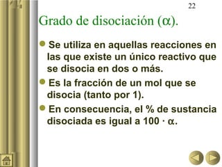 22

Grado de disociación (α).
Se utiliza en aquellas reacciones en
 las que existe un único reactivo que
 se disocia en dos o más.
Es la fracción de un mol que se
 disocia (tanto por 1).
En consecuencia, el % de sustancia
 disociada es igual a 100 · α.
 
